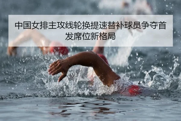 中国女排主攻线轮换提速替补球员争夺首发席位新格局